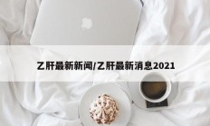 乙肝最新新闻/乙肝最新消息2021