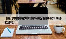 【厦门市图书馆有疫情吗／厦门图书馆出来还能进吗】