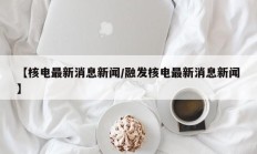 【核电最新消息新闻/融发核电最新消息新闻】
