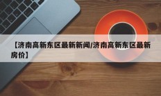 【济南高新东区最新新闻/济南高新东区最新房价】