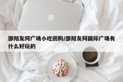 邵阳友阿广场小吃团购/邵阳友阿国际广场有什么好玩的