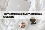 【晋中印象城美容团购店,晋中印象城美容团购店在几楼】