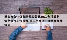 乐山市文化体育新闻出版局2010年度政务信息公开工作报告/乐山市文化广播电视和旅游局