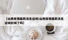 【山西疫情最新消息运城／山西疫情最新消息运城封城了吗】