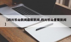 【四川乐山新闻最新新闻,四川乐山重要新闻】
