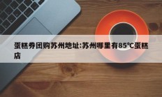 蛋糕券团购苏州地址:苏州哪里有85℃蛋糕店