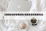 【清颜堂皮肤管理团购/清颜堂官网客服电话】