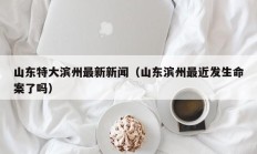 山东特大滨州最新新闻（山东滨州最近发生命案了吗）