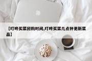 【叮咚买菜团购时间,叮咚买菜几点钟更新菜品】
