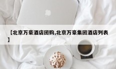 【北京万豪酒店团购,北京万豪集团酒店列表】