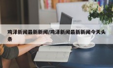 鸡泽新闻最新新闻/鸡泽新闻最新新闻今天头条