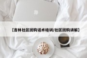 【吉林社区团购话术培训/社区团购讲解】