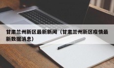 甘肃兰州新区最新新闻（甘肃兰州新区疫情最新数据消息）