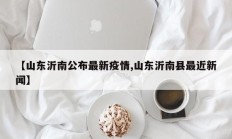 【山东沂南公布最新疫情,山东沂南县最近新闻】