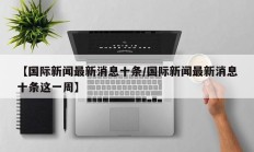【国际新闻最新消息十条/国际新闻最新消息十条这一周】