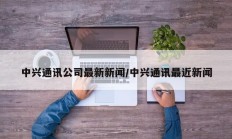 中兴通讯公司最新新闻/中兴通讯最近新闻