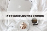 【西安半坡湖团购,西安半坡湖团购群微信】