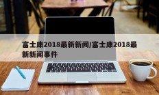 富士康2018最新新闻/富士康2018最新新闻事件