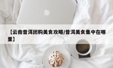 【云南普洱团购美食攻略/普洱美食集中在哪里】