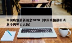 中国疫情最新消息2020（中国疫情最新消息今天死亡人数）
