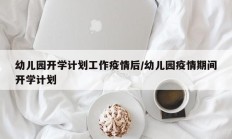 幼儿园开学计划工作疫情后／幼儿园疫情期间开学计划