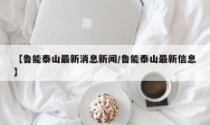 【鲁能泰山最新消息新闻/鲁能泰山最新信息】