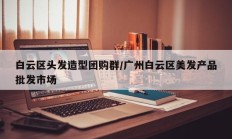 白云区头发造型团购群/广州白云区美发产品批发市场
