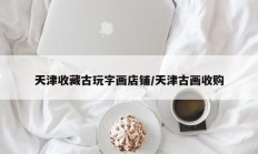 天津收藏古玩字画店铺/天津古画收购