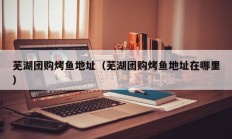 芜湖团购烤鱼地址（芜湖团购烤鱼地址在哪里）