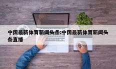 中国最新体育新闻头条:中国最新体育新闻头条直播