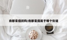 南郡豪庭团购/南郡豪庭属于哪个街道
