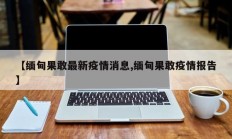 【缅甸果敢最新疫情消息,缅甸果敢疫情报告】