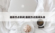 最新热点新闻:最新热点新闻头条