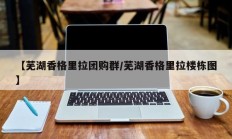 【芜湖香格里拉团购群/芜湖香格里拉楼栋图】