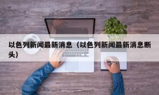 以色列新闻最新消息（以色列新闻最新消息断头）